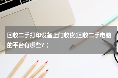 回收二手打印设备上门收货(回收二手电脑的平台有哪些？)