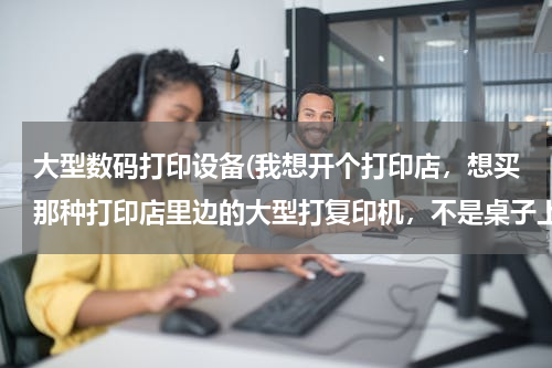 大型数码打印设备(我想开个打印店，想买那种打印店里边的大型打复印机，不是桌子上的，但是不知道功能质量哪些比较好，懂得)