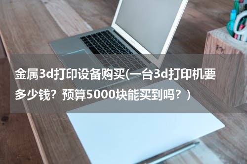 金属3d打印设备购买(一台3d打印机要多少钱？预算5000块能买到吗？)