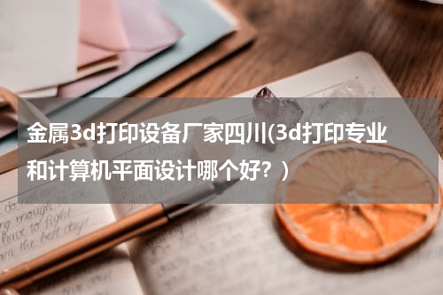 金属3d打印设备厂家四川(3d打印专业和计算机平面设计哪个好？)