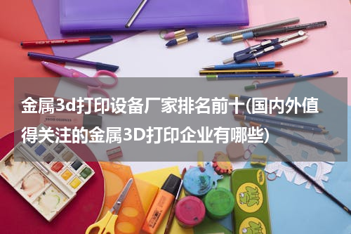 金属3d打印设备厂家排名前十(国内外值得关注的金属3D打印企业有哪些)