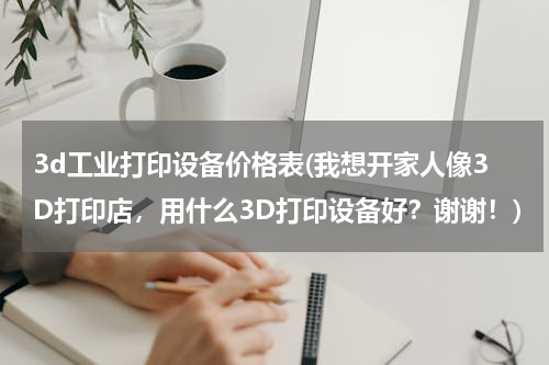 3d工业打印设备价格表(我想开家人像3D打印店，用什么3D打印设备好？谢谢！)