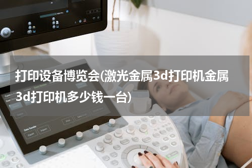 打印设备博览会(激光金属3d打印机金属3d打印机多少钱一台)