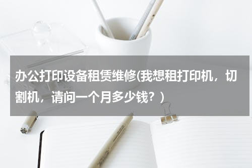 办公打印设备租赁维修(我想租打印机，切割机，请问一个月多少钱？)