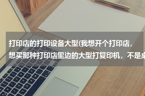 打印店的打印设备大型(我想开个打印店，想买那种打印店里边的大型打复印机，不是桌子上的，但是不知道功能质量哪些比较好，懂得)