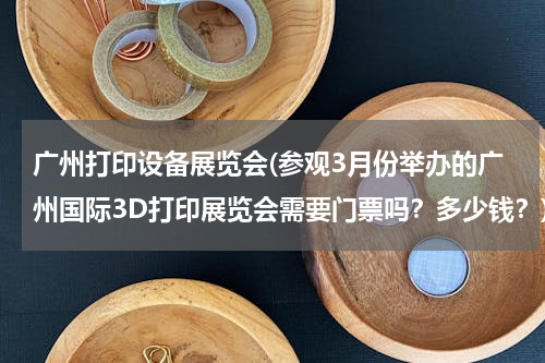 广州打印设备展览会(参观3月份举办的广州国际3D打印展览会需要门票吗？多少钱？)