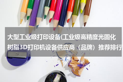 大型工业级打印设备(工业级高精度光固化树脂3D打印机设备供应商（品牌）推荐排行)