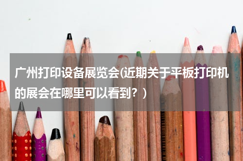 广州打印设备展览会(近期关于平板打印机的展会在哪里可以看到？)