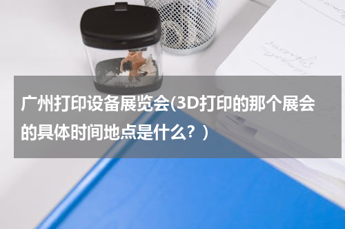 广州打印设备展览会(3D打印的那个展会的具体时间地点是什么？)