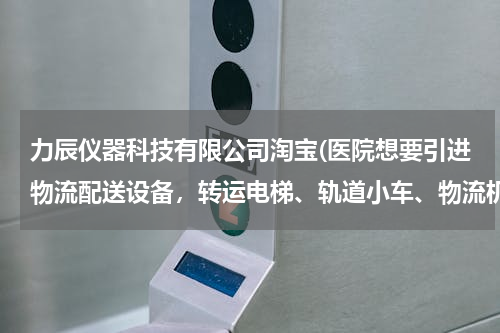 力辰仪器科技有限公司淘宝(医院想要引进物流配送设备，转运电梯、轨道小车、物流机器人三种物流配送方式，哪种性价比高？)