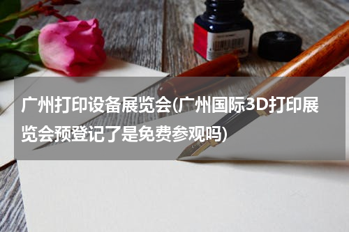 广州打印设备展览会(广州国际3D打印展览会预登记了是免费参观吗)