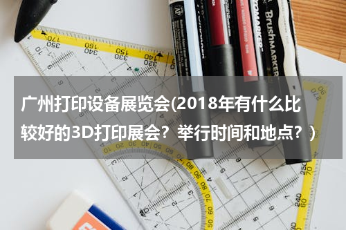 广州打印设备展览会(2018年有什么比较好的3D打印展会？举行时间和地点？)