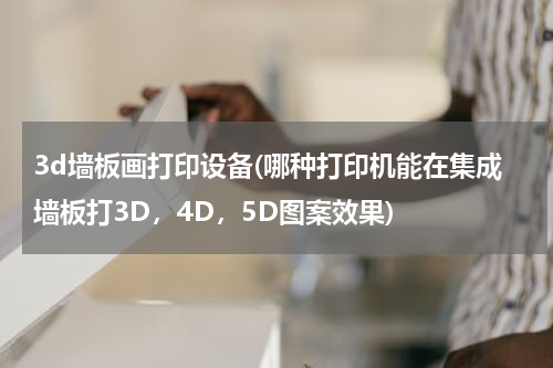 3d墙板画打印设备(哪种打印机能在集成墙板打3D，4D，5D图案效果)