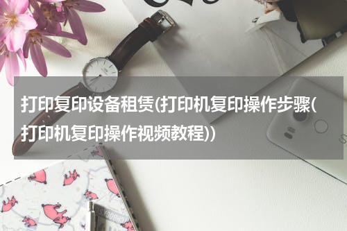 打印复印设备租赁(打印机复印操作步骤(打印机复印操作视频教程))