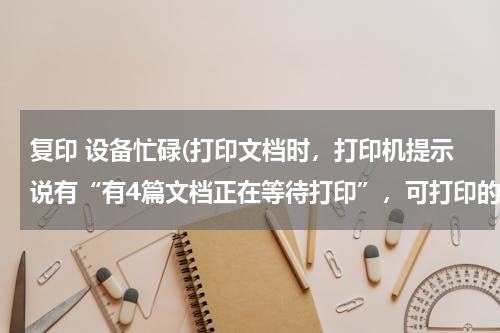 复印 设备忙碌(打印文档时，打印机提示说有“有4篇文档正在等待打印”，可打印的东西为什么不出来？有什么解决的方法？)