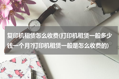 复印机租赁怎么收费(打印机租赁一般多少钱一个月?打印机租赁一般是怎么收费的)