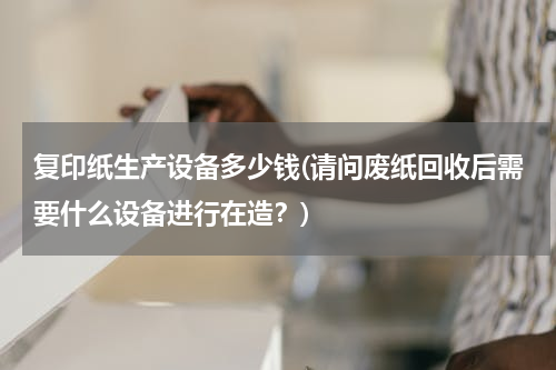 复印纸生产设备多少钱(请问废纸回收后需要什么设备进行在造？)