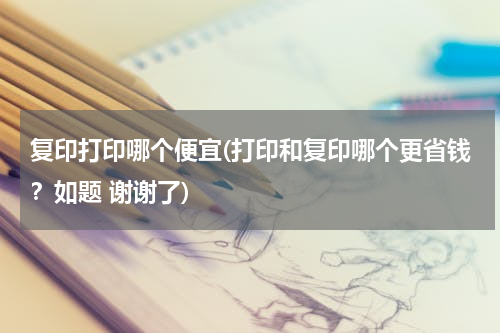 复印打印哪个便宜(打印和复印哪个更省钱？如题 谢谢了)