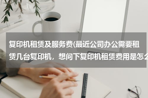 复印机租赁及服务费(最近公司办公需要租赁几台复印机，想问下复印机租赁费用是怎么计算的，合同需要注意些什么内容啊？)
