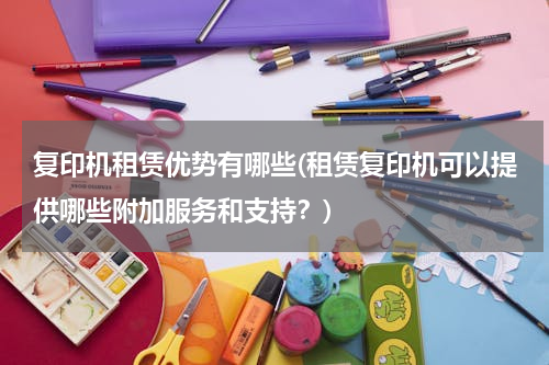 复印机租赁优势有哪些(租赁复印机可以提供哪些附加服务和支持？)