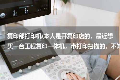 复印部打印机(本人是开复印店的，最近想买一台工程复印一体机，带打印扫描的，不知哪种好用便宜，)