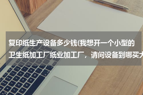 复印纸生产设备多少钱(我想开一个小型的卫生纸加工厂纸业加工厂，请问设备到哪买大概要多少钱)