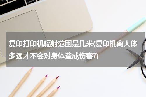 复印打印机辐射范围是几米(复印机离人体多远才不会对身体造成伤害?)