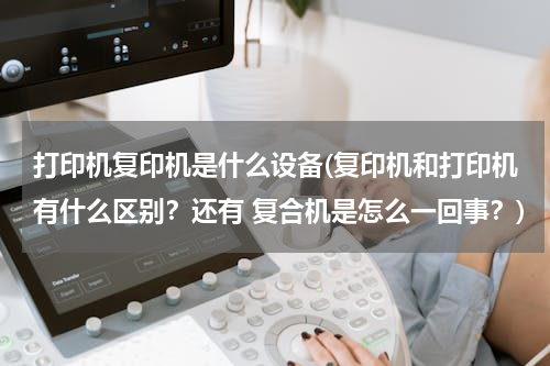 打印机复印机是什么设备(复印机和打印机有什么区别？还有 复合机是怎么一回事？)