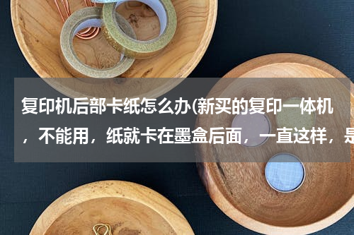 复印机后部卡纸怎么办(新买的复印一体机，不能用，纸就卡在墨盒后面，一直这样，是兄弟牌的，怎么办？)