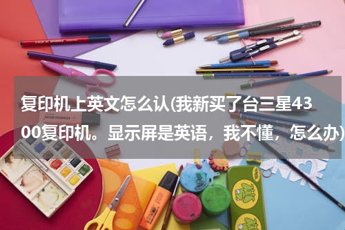 复印机上英文怎么认(我新买了台三星4300复印机。显示屏是英语，我不懂，怎么办)