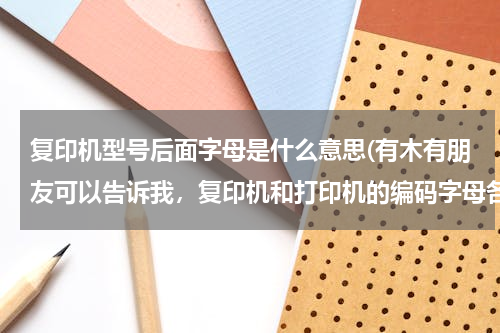 复印机型号后面字母是什么意思(有木有朋友可以告诉我，复印机和打印机的编码字母各代表什么意思)