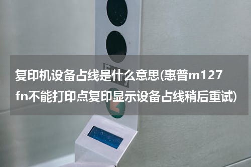 复印机设备占线是什么意思(惠普m127fn不能打印点复印显示设备占线稍后重试)