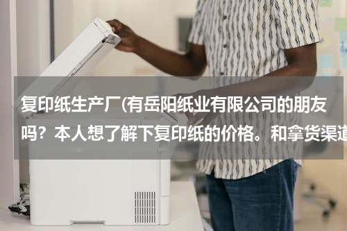 复印纸生产厂(有岳阳纸业有限公司的朋友吗？本人想了解下复印纸的价格。和拿货渠道)