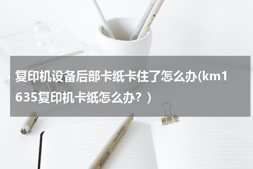 复印机设备后部卡纸卡住了怎么办(km1635复印机卡纸怎么办？)