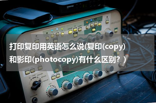 打印复印用英语怎么说(复印(copy)和影印(photocopy)有什么区别？)