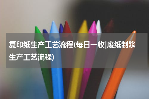 复印纸生产工艺流程(每日一收|废纸制浆生产工艺流程)