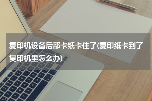 复印机设备后部卡纸卡住了(复印纸卡到了复印机里怎么办)
