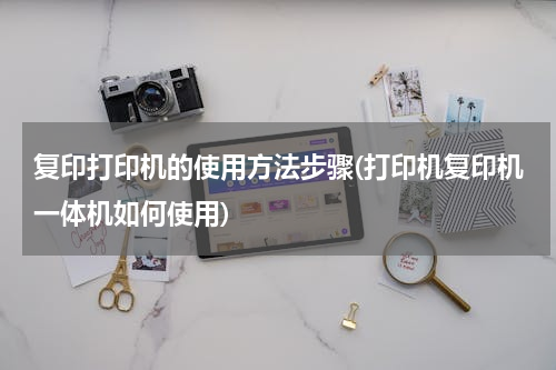 复印打印机的使用方法步骤(打印机复印机一体机如何使用)