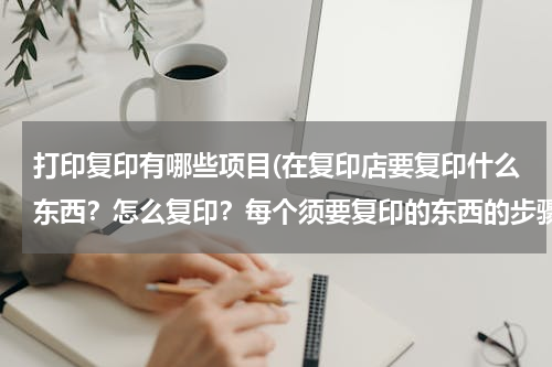 打印复印有哪些项目(在复印店要复印什么东西？怎么复印？每个须要复印的东西的步骤给我说说把)