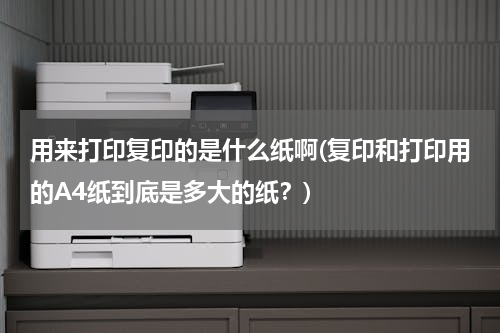 用来打印复印的是什么纸啊(复印和打印用的A4纸到底是多大的纸？)
