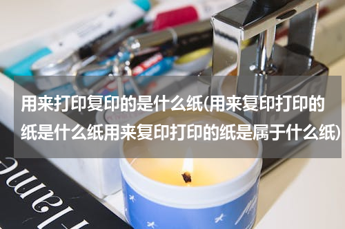 用来打印复印的是什么纸(用来复印打印的纸是什么纸用来复印打印的纸是属于什么纸)