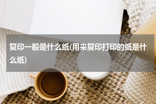 复印一般是什么纸(用来复印打印的纸是什么纸)