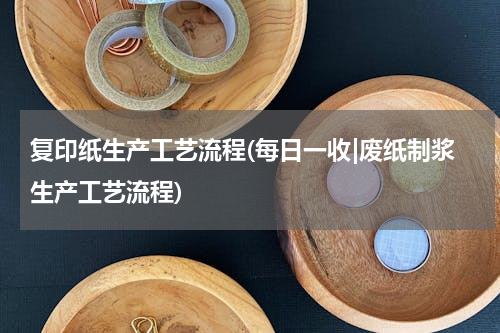 复印纸生产工艺流程(每日一收|废纸制浆生产工艺流程)
