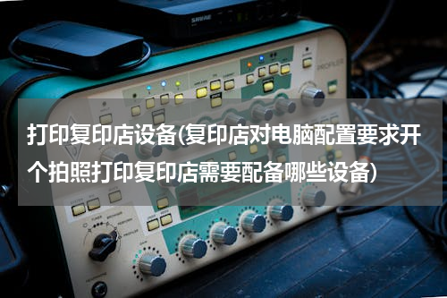 打印复印店设备(复印店对电脑配置要求开个拍照打印复印店需要配备哪些设备)