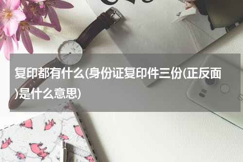 复印都有什么(身份证复印件三份(正反面)是什么意思)