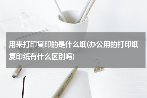 用来打印复印的是什么纸(办公用的打印纸复印纸有什么区别吗)