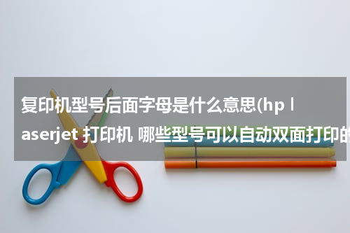 复印机型号后面字母是什么意思(hp laserjet 打印机 哪些型号可以自动双面打印的)