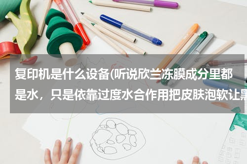 复印机是什么设备(听说欣兰冻膜成分里都是水，只是依靠过度水合作用把皮肤泡软让黑白头浮出来？那我是不是天天游泳就好啦？)