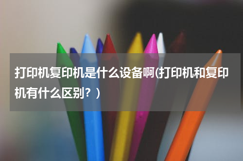 打印机复印机是什么设备啊(打印机和复印机有什么区别？)