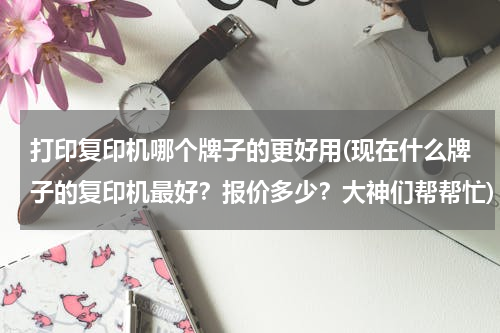 打印复印机哪个牌子的更好用(现在什么牌子的复印机最好？报价多少？大神们帮帮忙)